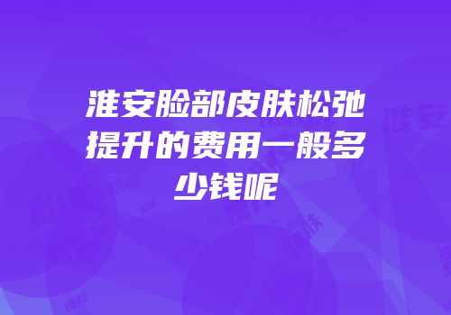 淮安脸部皮肤松弛提升的费用一般多少钱呢