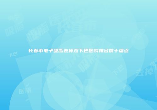 长春市电子吸脂去掉双下巴医院排名前十盘点