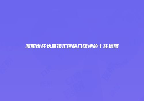 濮阳市杯状耳矫正医院口碑榜前十佳揭晓