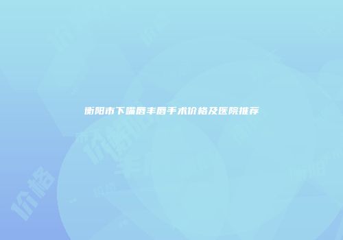 衡阳市下嘴唇丰唇手术价格及医院推荐