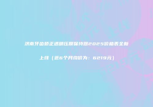 济南牙齿矫正透明压膜保持器2025价格表全新上线（近6个月均价为：6219元）