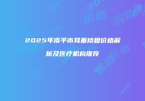 2025年南平市耳垂修复价格解析及医疗机构推荐