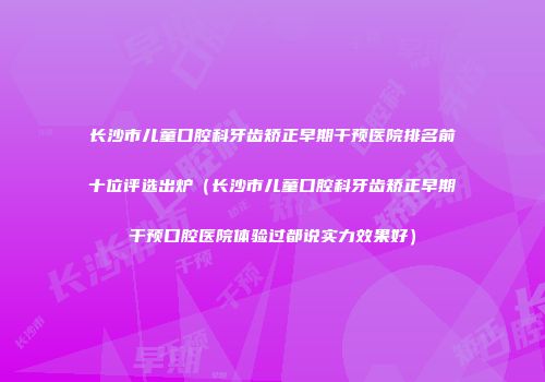 长沙市儿童口腔科牙齿矫正早期干预医院排名前十位评选出炉（长沙市儿童口腔科牙齿矫正早期干预口腔医院体验过都说实力效果好）