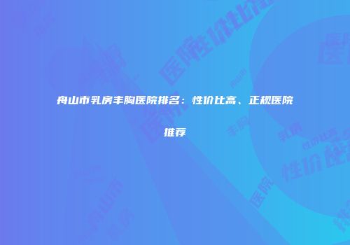 舟山市乳房丰胸医院排名：性价比高、正规医院推荐