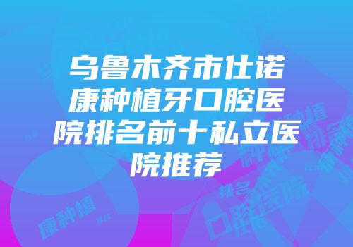 乌鲁木齐市仕诺康种植牙口腔医院排名前十私立医院推荐