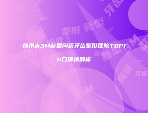 扬州市3M新型陶瓷牙齿整形医院TOP10口碑榜解析