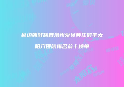延边朝鲜族自治州爱贝芙注射丰太阳穴医院排名前十榜单