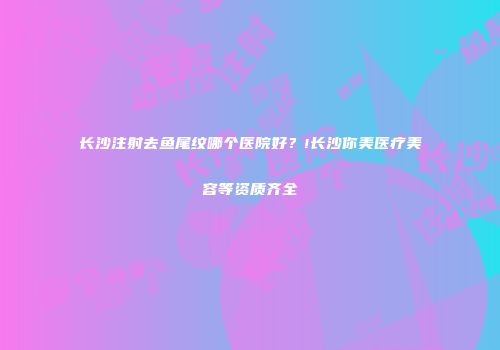 长沙注射去鱼尾纹哪个医院好？!长沙你美医疗美容等资质齐全
