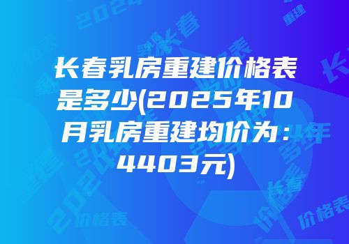 长春乳房重建价格表是多少(2025年10月乳房重建均价为：4403元)