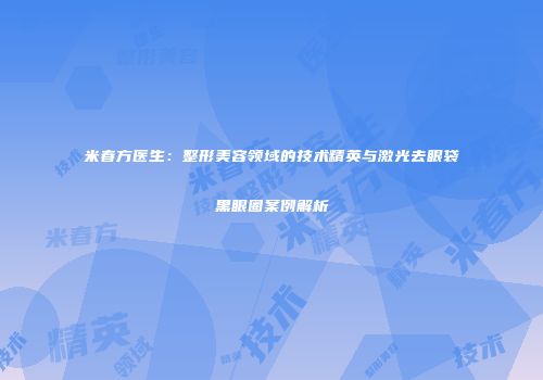 米春方医生：整形美容领域的技术精英与激光去眼袋黑眼圈案例解析