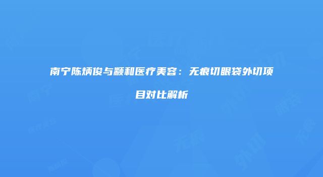 南宁陈炳俊与颛和医疗美容：无痕切眼袋外切项目对比解析