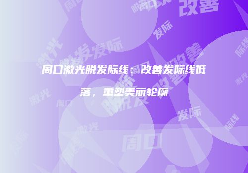 周口激光脱发际线：改善发际线低落，重塑美丽轮廓