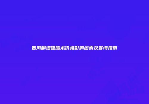 普洱眼泡吸脂术价格影响因素及咨询指南