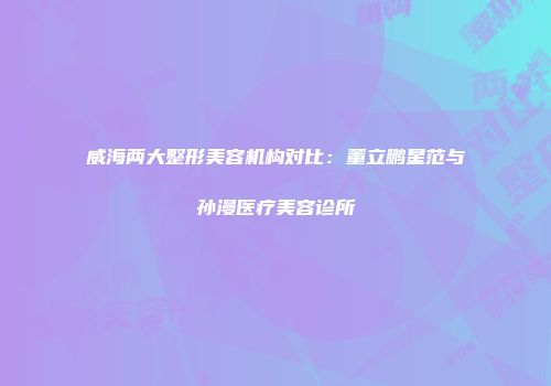 威海两大整形美容机构对比：董立鹏星范与孙漫医疗美容诊所