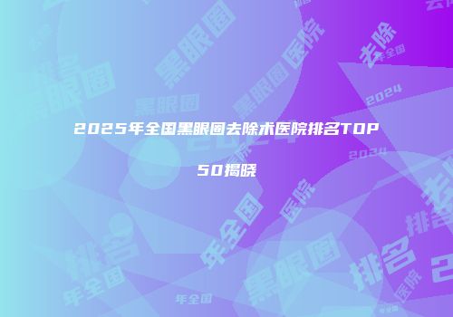 2025年全国黑眼圈去除术医院排名TOP50揭晓