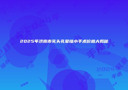 2025年济南市乳头乳晕缩小手术价格大揭秘