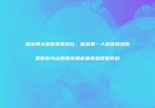 阳泉两大整形医院对比：阳泉第一人民医院烧伤整形科与山西阳泉煤业集团总医整形科
