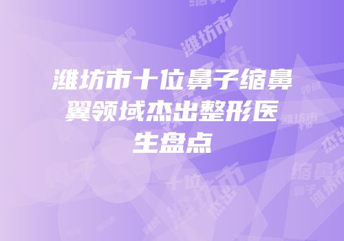 潍坊市十位鼻子缩鼻翼领域杰出整形医生盘点