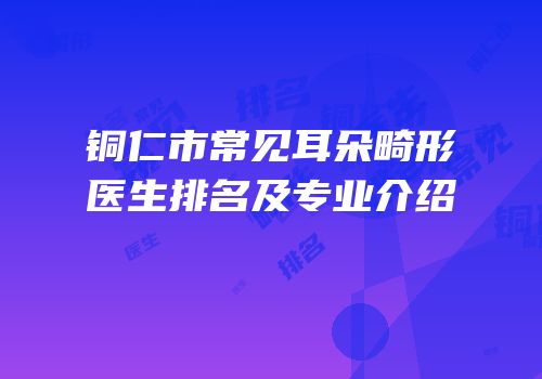 铜仁市常见耳朵畸形医生排名及专业介绍
