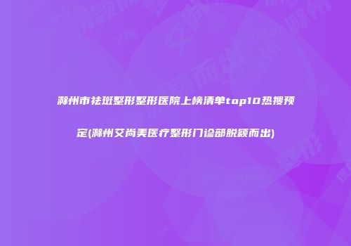 滁州市祛斑整形整形医院上榜清单top10热搜预定(滁州艾尚美医疗整形门诊部脱颖而出)