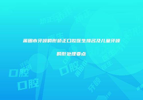 莆田市牙颌畸形矫正口腔医生排名及儿童牙颌畸形处理要点