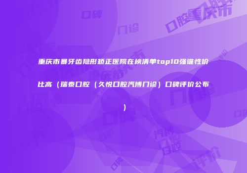 重庆市暴牙齿隐形矫正医院在榜清单top10强谁性价比高（瑞泰口腔（久悦口腔汽博门诊）口碑评价公布）