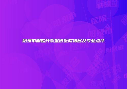 阳泉市眼睑开裂整形医院排名及专业点评