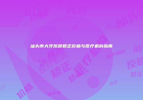 汕头市大牙反颌矫正价格与医疗机构指南