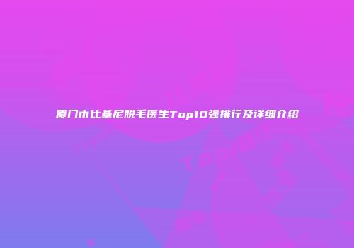 厦门市比基尼脱毛医生Top10强排行及详细介绍