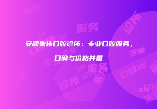 安顺朱伟口腔诊所：专业口腔服务，口碑与价格并重