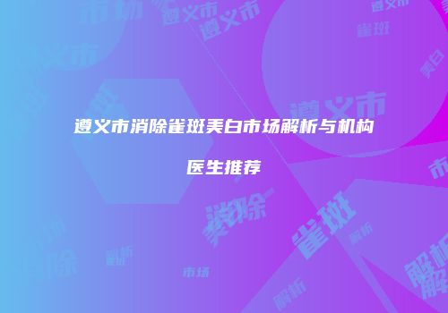 遵义市消除雀斑美白市场解析与机构医生推荐