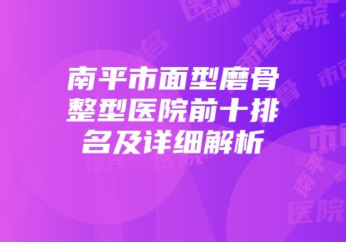 南平市面型磨骨整型医院前十排名及详细解析
