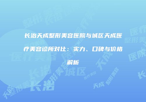 长治天成整形美容医院与城区天成医疗美容诊所对比：实力、口碑与价格解析