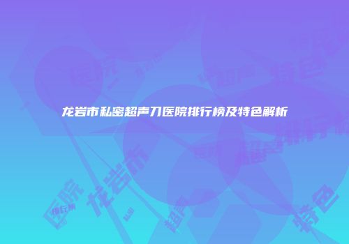 龙岩市私密超声刀医院排行榜及特色解析