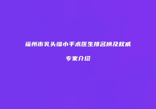 福州市乳头缩小手术医生排名榜及权威专家介绍