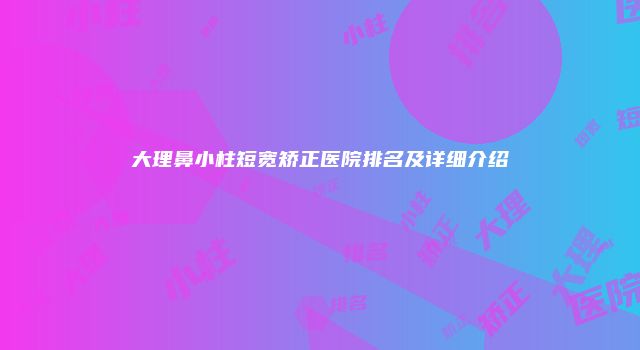 大理鼻小柱短宽矫正医院排名及详细介绍