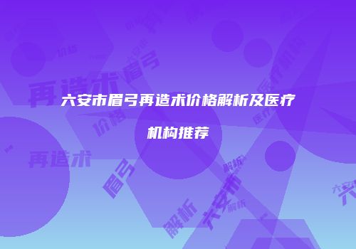 六安市眉弓再造术价格解析及医疗机构推荐