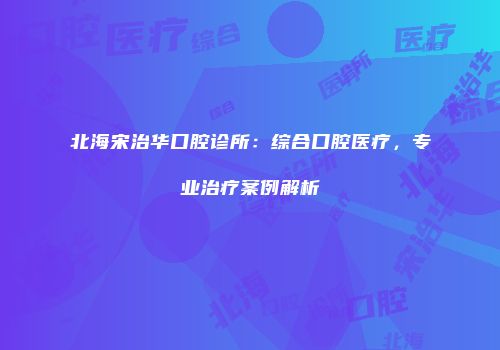 北海宋治华口腔诊所：综合口腔医疗，专业治疗案例解析
