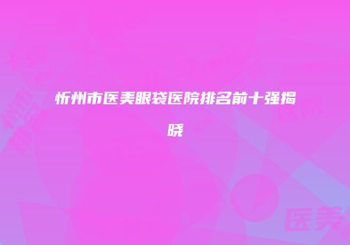 忻州市医美眼袋医院排名前十强揭晓