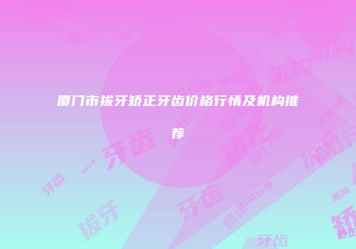 厦门市拔牙矫正牙齿价格行情及机构推荐