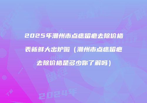 2025年潮州市点痣留疤去除价格表新鲜大出炉啦（潮州市点痣留疤去除价格是多少你了解吗）