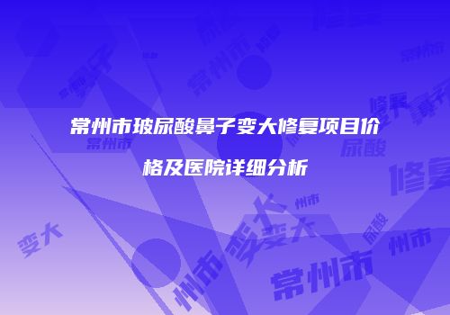 常州市玻尿酸鼻子变大修复项目价格及医院详细分析