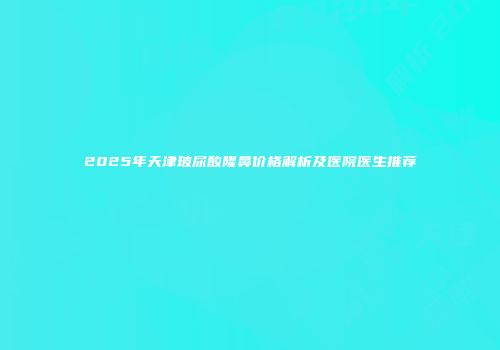 2025年天津玻尿酸隆鼻价格解析及医院医生推荐