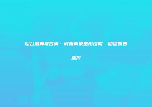 烟台洛神与吉美：解析两家整形医院，助您明智选择