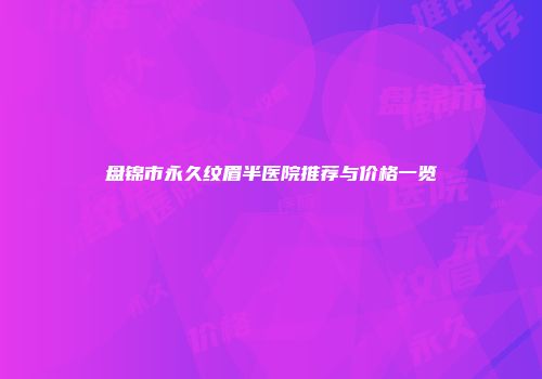 盘锦市永久纹眉半医院推荐与价格一览