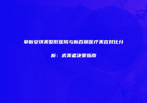 阜新安琪美整形医院与新百丽医疗美容对比分析：求美者决策指南