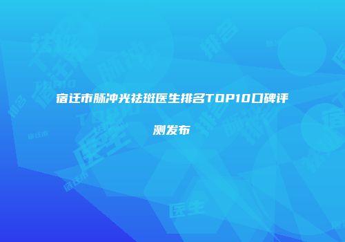 宿迁市脉冲光祛斑医生排名TOP10口碑评测发布