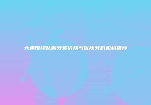 大连市纯钛钢牙套价格与优质牙科机构推荐