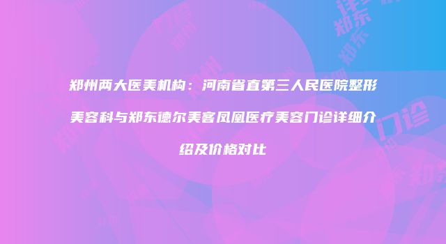 郑州两大医美机构：河南省直第三人民医院整形美容科与郑东德尔美客凤凰医疗美容门诊详细介绍及价格对比
