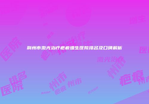 荆州市激光治疗疤痕增生医院排名及口碑解析